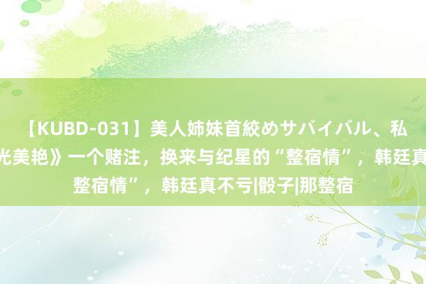 【KUBD-031】美人姉妹首絞めサバイバル、私生きる 《你比星光美艳》一个赌注，换来与纪星的“整宿情”，韩廷真不亏|骰子|那整宿