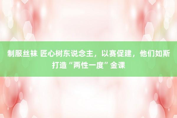 制服丝袜 匠心树东说念主，以赛促建，他们如斯打造“两性一度”金课