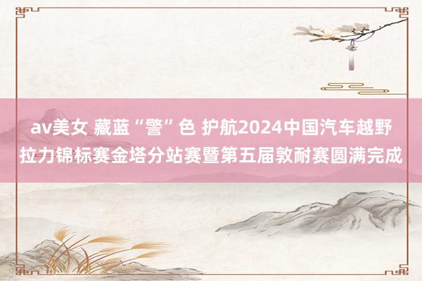 av美女 藏蓝“警”色 护航2024中国汽车越野拉力锦标赛金塔分站赛暨第五届敦耐赛圆满完成