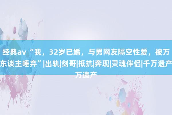 经典av “我，32岁已婚，与男网友隔空性爱，被万东谈主唾弃”|出轨|剑哥|抵抗|奔现|灵魂伴侣|千万遗产