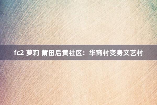 fc2 萝莉 莆田后黄社区：华裔村变身文艺村