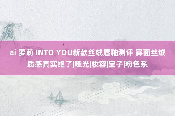 ai 萝莉 INTO YOU新款丝绒唇釉测评 雾面丝绒质感真实绝了|哑光|妆容|宝子|粉色系