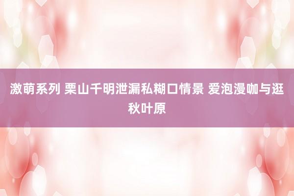 激萌系列 栗山千明泄漏私糊口情景 爱泡漫咖与逛秋叶原