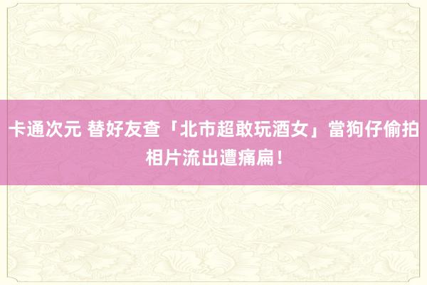卡通次元 替好友查「北市超敢玩酒女」當狗仔偷拍　相片流出遭痛扁！