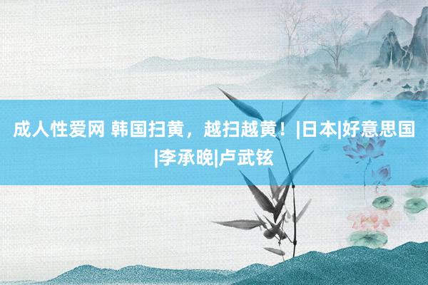 成人性爱网 韩国扫黄，越扫越黄！|日本|好意思国|李承晚|卢武铉