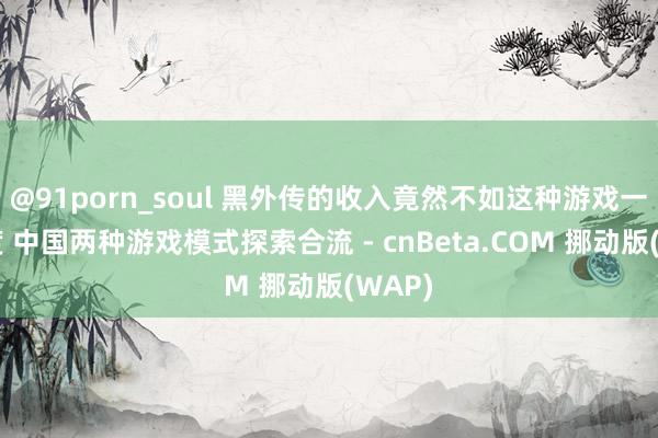 @91porn_soul 黑外传的收入竟然不如这种游戏一个季度 中国两种游戏模式探索合流 - cnBeta.COM 挪动版(WAP)