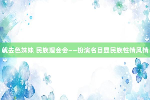 就去色妹妹 民族理会会——扮演名目显民族性情风情