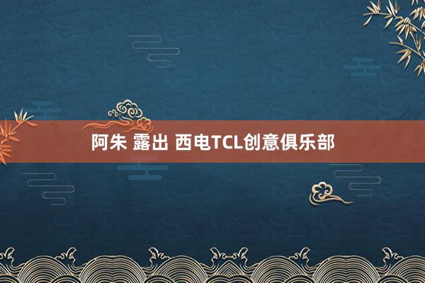 阿朱 露出 西电TCL创意俱乐部