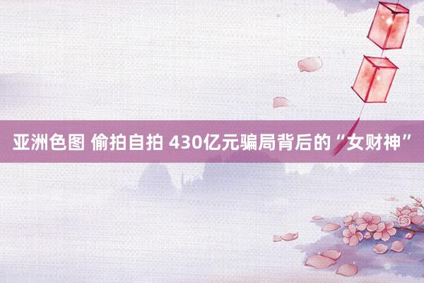 亚洲色图 偷拍自拍 430亿元骗局背后的“女财神”