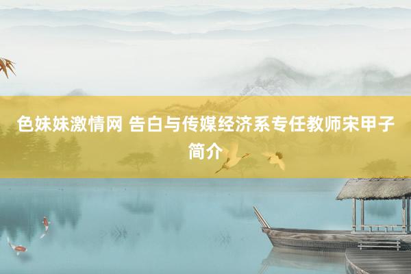 色妹妹激情网 告白与传媒经济系专任教师宋甲子简介