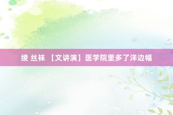 绫 丝袜 【文讲演】医学院里多了洋边幅