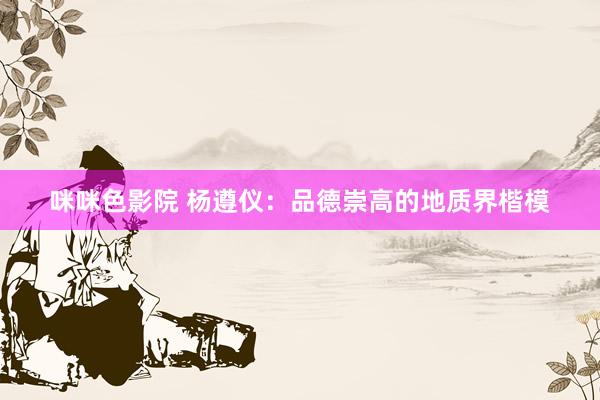 咪咪色影院 杨遵仪：品德崇高的地质界楷模