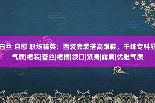 白丝 自慰 职场精英：西装套装搭高跟鞋，干练专科显气质|裙装|蕾丝|裙摆|领口|紧身|露肩|优雅气质