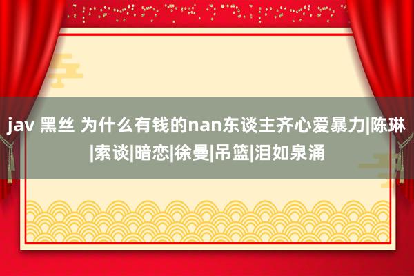 jav 黑丝 为什么有钱的nan东谈主齐心爱暴力|陈琳|索谈|暗恋|徐曼|吊篮|泪如泉涌