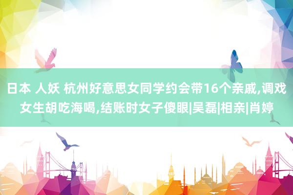 日本 人妖 杭州好意思女同学约会带16个亲戚，调戏女生胡吃海喝，结账时女子傻眼|吴磊|相亲|肖婷