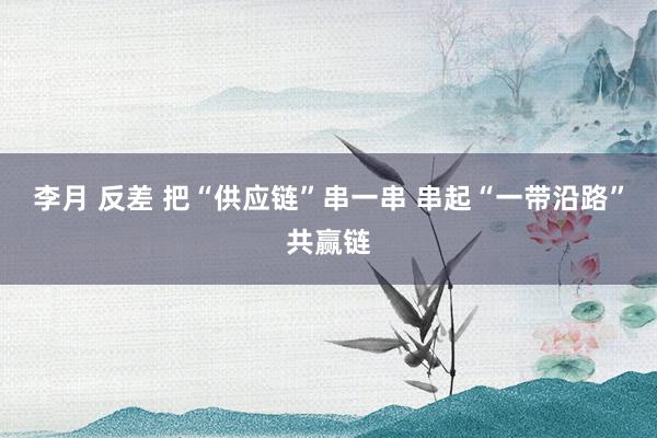 李月 反差 把“供应链”串一串 串起“一带沿路”共赢链