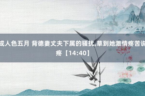 成人色五月 背德妻丈夫下属的骚扰，草到她激情疼苦说疼【14:40】