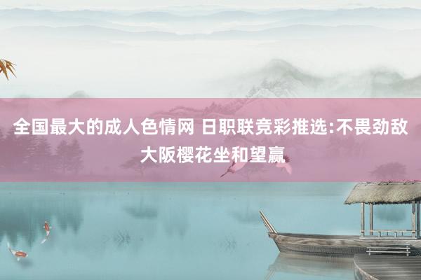 全国最大的成人色情网 日职联竞彩推选:不畏劲敌 大阪樱花坐和望赢