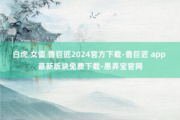 白虎 女優 鲁巨匠2024官方下载-鲁巨匠 app 最新版块免费下载-愚弄宝官网
