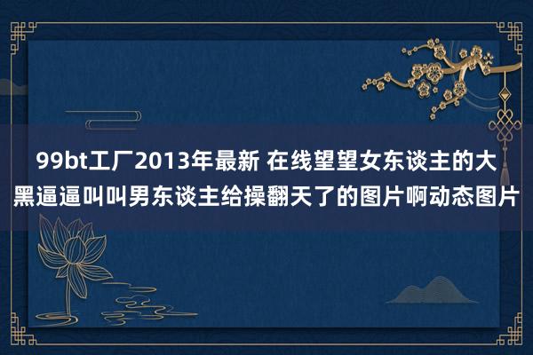 99bt工厂2013年最新 在线望望女东谈主的大黑逼逼叫叫男东谈主给操翻天了的图片啊动态图片