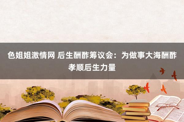 色姐姐激情网 后生酬酢筹议会：为做事大海酬酢孝顺后生力量