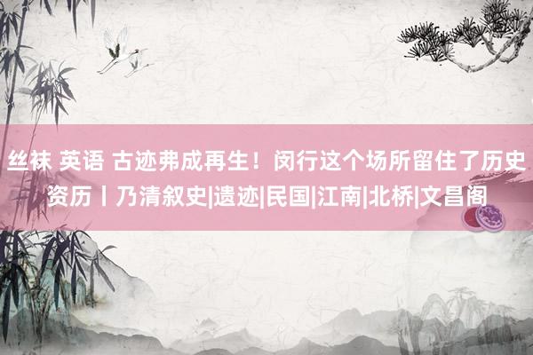 丝袜 英语 古迹弗成再生！闵行这个场所留住了历史资历丨乃清叙史|遗迹|民国|江南|北桥|文昌阁