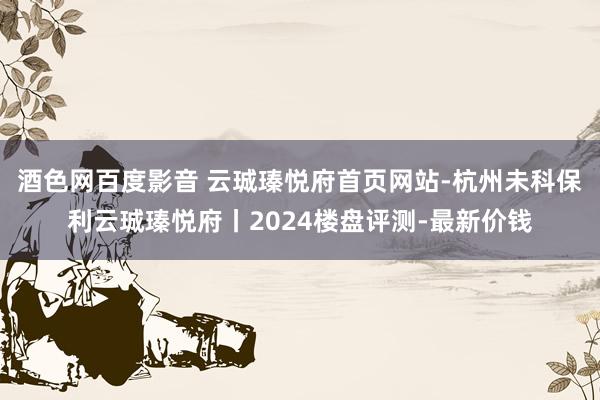 酒色网百度影音 云珹瑧悦府首页网站-杭州未科保利云珹瑧悦府丨2024楼盘评测-最新价钱