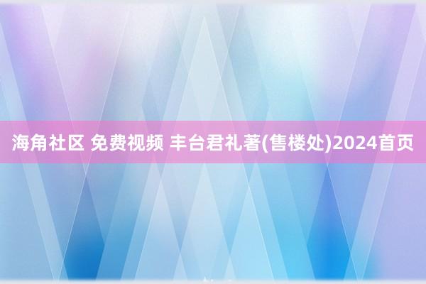 海角社区 免费视频 丰台君礼著(售楼处)2024首页