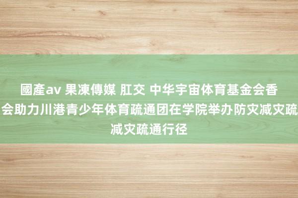國產av 果凍傳媒 肛交 中华宇宙体育基金会香港跑马会助力川港青少年体育疏通团在学院举办防灾减灾疏通行径
