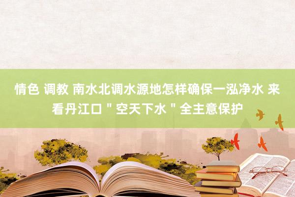 情色 调教 南水北调水源地怎样确保一泓净水 来看丹江口＂空天下水＂全主意保护