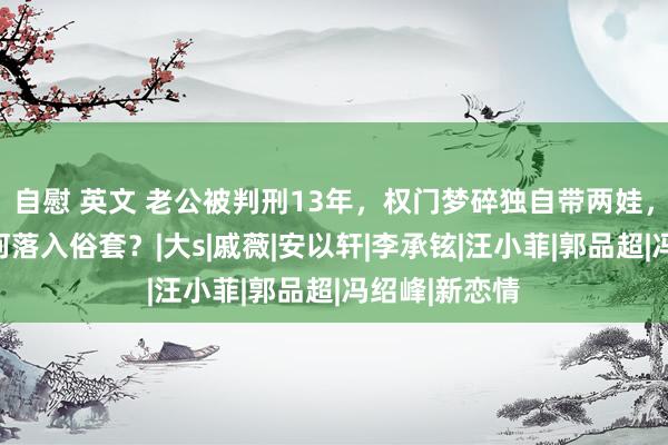 自慰 英文 老公被判刑13年，权门梦碎独自带两娃，一代女神为何落入俗套？|大s|戚薇|安以轩|李承铉|汪小菲|郭品超|冯绍峰|新恋情