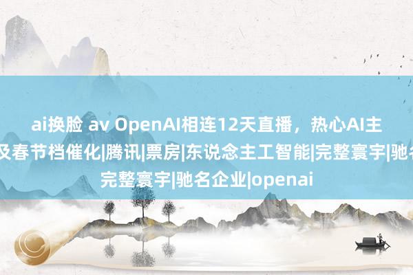 ai换脸 av OpenAI相连12天直播，热心AI主题、谷子经济及春节档催化|腾讯|票房|东说念主工智能|完整寰宇|驰名企业|openai