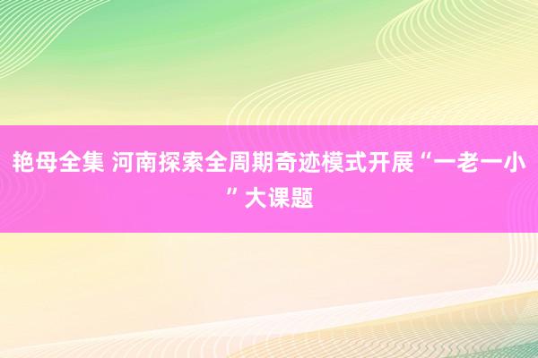 艳母全集 河南探索全周期奇迹模式开展“一老一小”大课题
