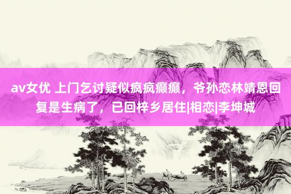 av女优 上门乞讨疑似疯疯癫癫，爷孙恋林靖恩回复是生病了，已回梓乡居住|相恋|李坤城