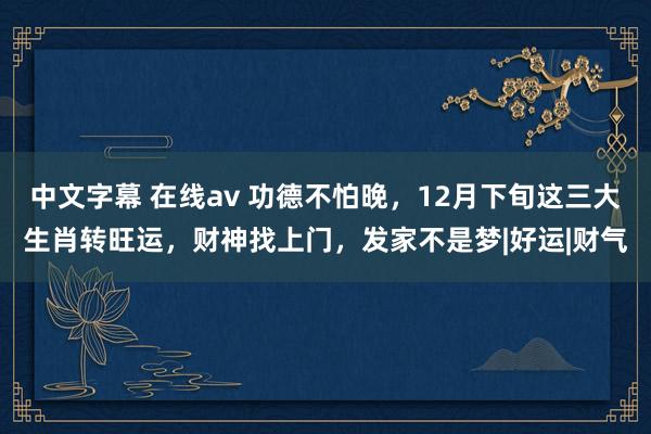 中文字幕 在线av 功德不怕晚，12月下旬这三大生肖转旺运，财神找上门，发家不是梦|好运|财气