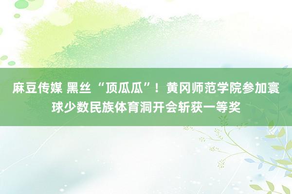 麻豆传媒 黑丝 “顶瓜瓜”！黄冈师范学院参加寰球少数民族体育洞开会斩获一等奖