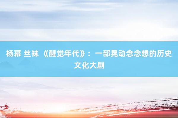 杨幂 丝袜 《醒觉年代》：一部晃动念念想的历史文化大剧
