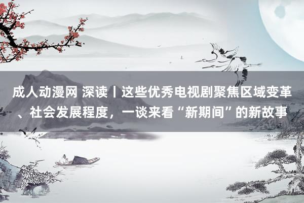 成人动漫网 深读丨这些优秀电视剧聚焦区域变革、社会发展程度，一谈来看“新期间”的新故事