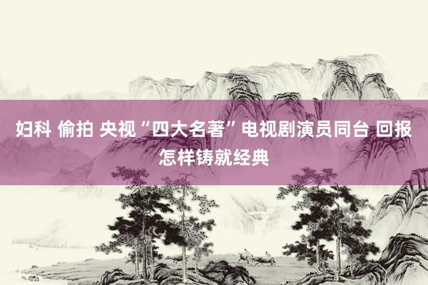 妇科 偷拍 央视“四大名著”电视剧演员同台 回报怎样铸就经典