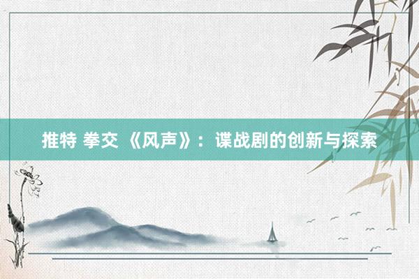 推特 拳交 《风声》：谍战剧的创新与探索