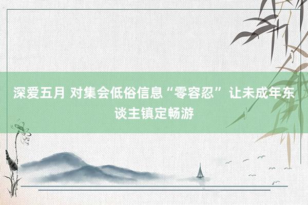 深爱五月 对集会低俗信息“零容忍” 让未成年东谈主镇定畅游
