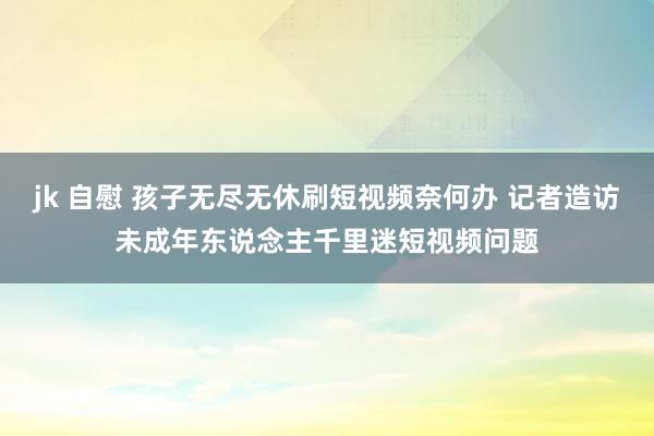 jk 自慰 孩子无尽无休刷短视频奈何办 记者造访未成年东说念主千里迷短视频问题