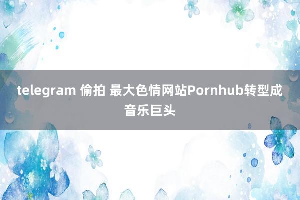 telegram 偷拍 最大色情网站Pornhub转型成音乐巨头