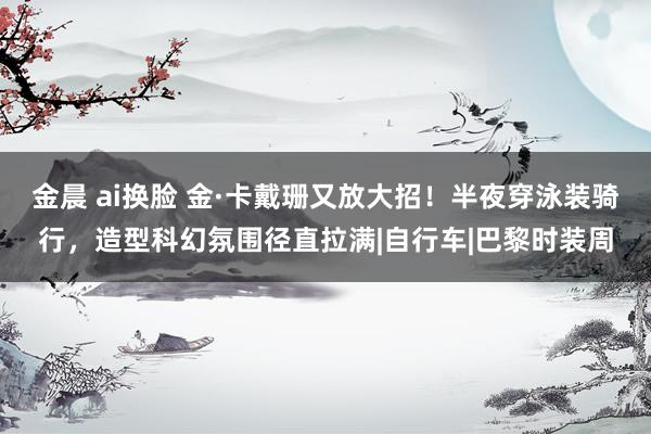 金晨 ai换脸 金·卡戴珊又放大招！半夜穿泳装骑行，造型科幻氛围径直拉满|自行车|巴黎时装周