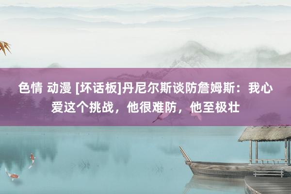 色情 动漫 [坏话板]丹尼尔斯谈防詹姆斯：我心爱这个挑战，他很难防，他至极壮