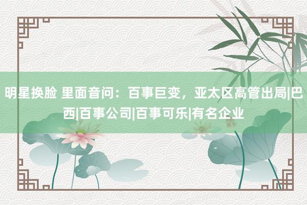 明星换脸 里面音问：百事巨变，亚太区高管出局|巴西|百事公司|百事可乐|有名企业