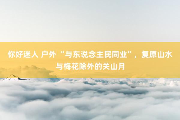 你好迷人 户外 “与东说念主民同业”，复原山水与梅花除外的关山月