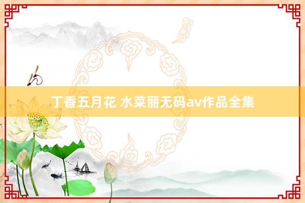 丁香五月花 水菜丽无码av作品全集