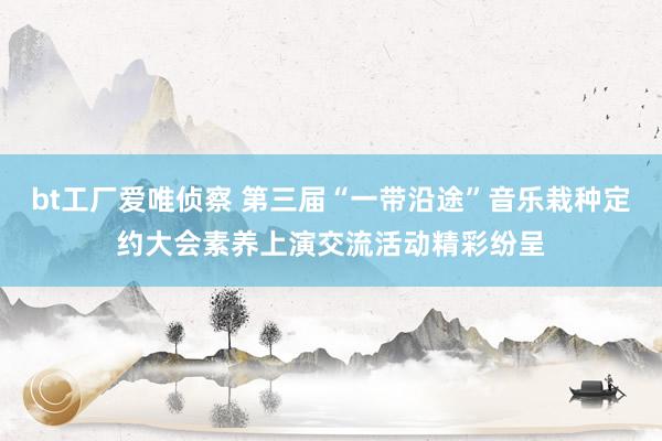 bt工厂爱唯侦察 第三届“一带沿途”音乐栽种定约大会素养上演交流活动精彩纷呈