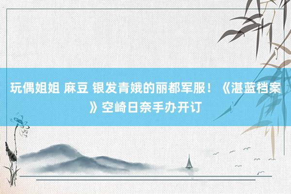 玩偶姐姐 麻豆 银发青娥的丽都军服！《湛蓝档案》空崎日奈手办开订